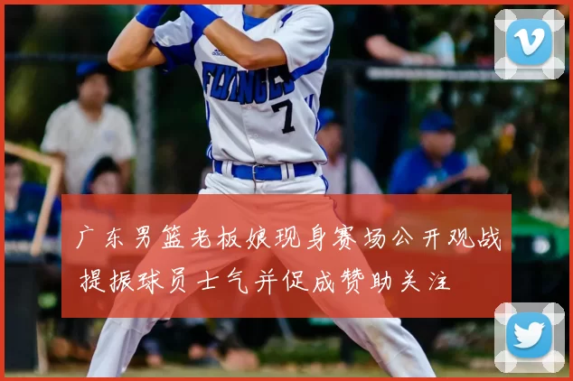 广东男篮老板娘现身赛场公开观战 提振球员士气并促成赞助关注