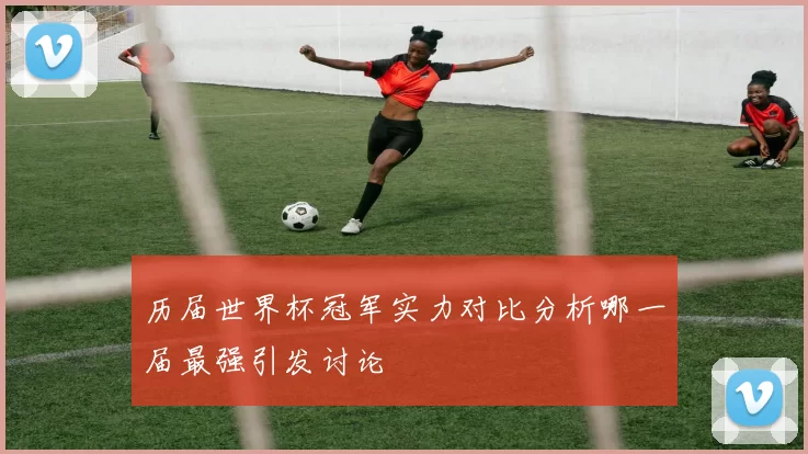 历届世界杯冠军实力对比分析哪一届最强引发讨论