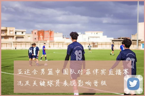 亚运会男篮中国队对菲律宾直播赛况及关键球员表现影响晋级