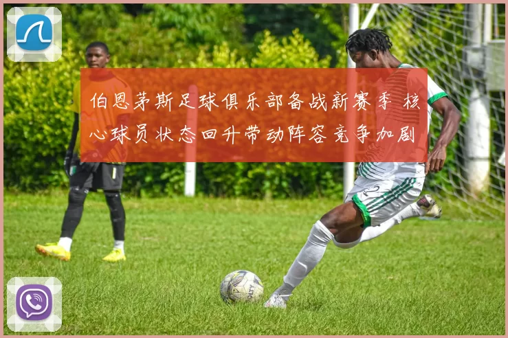 伯恩茅斯足球俱乐部备战新赛季 核心球员状态回升带动阵容竞争加剧