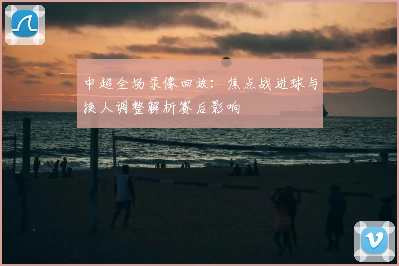 中超全场录像回放：焦点战进球与换人调整解析赛后影响