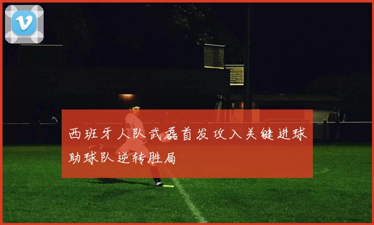 西班牙人队武磊首发攻入关键进球助球队逆转胜局