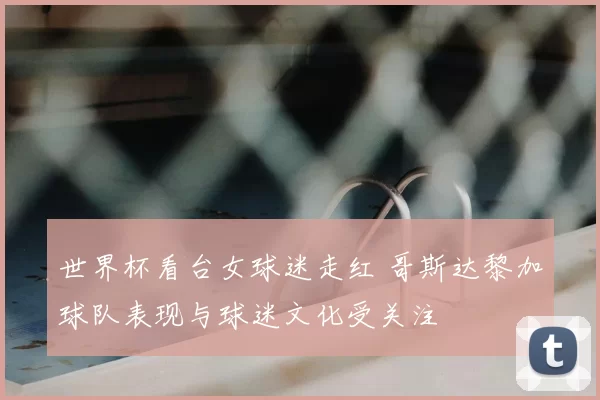 世界杯看台女球迷走红 哥斯达黎加球队表现与球迷文化受关注