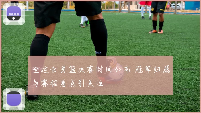 全运会男篮决赛时间公布 冠军归属与赛程看点引关注