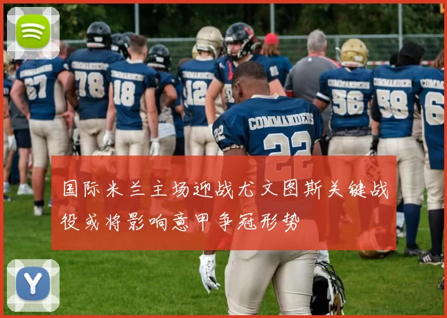 国际米兰主场迎战尤文图斯关键战役或将影响意甲争冠形势