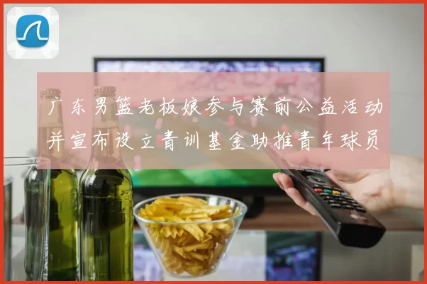 广东男篮老板娘参与赛前公益活动并宣布设立青训基金助推青年球员成长