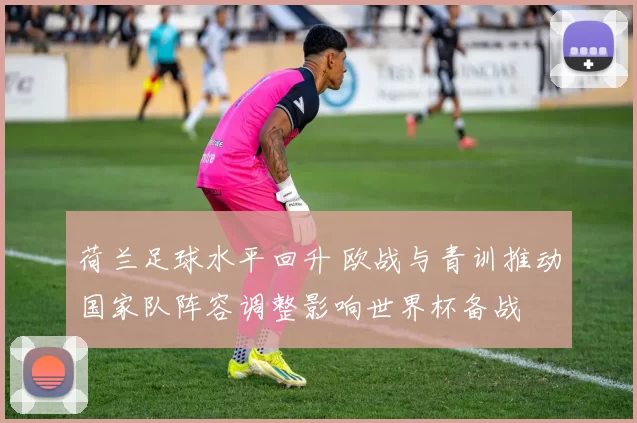 荷兰足球水平回升 欧战与青训推动国家队阵容调整影响世界杯备战