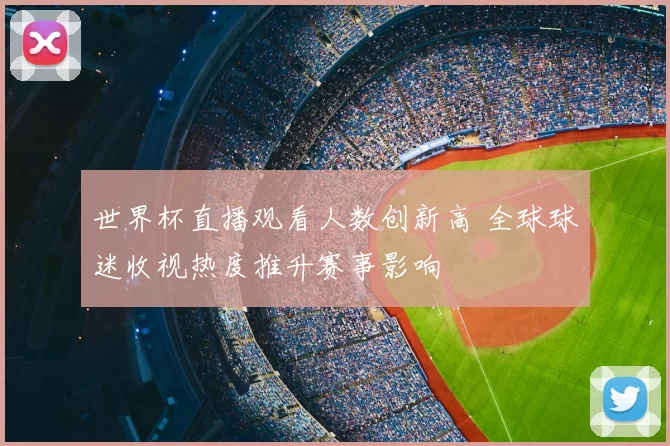 世界杯直播观看人数创新高 全球球迷收视热度推升赛事影响