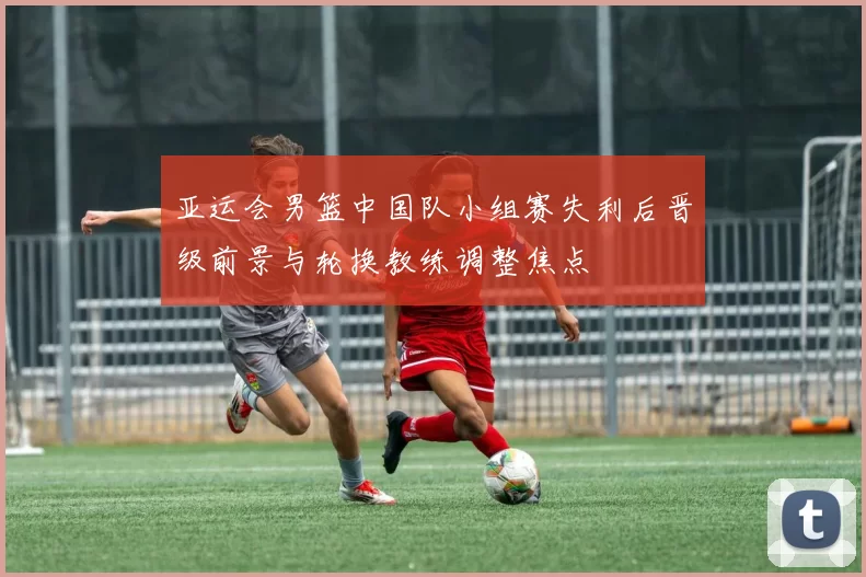 亚运会男篮中国队小组赛失利后晋级前景与轮换教练调整焦点