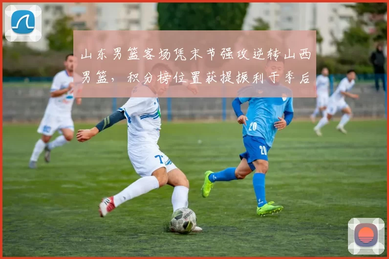 山东男篮客场凭末节强攻逆转山西男篮，积分榜位置获提振利于季后赛