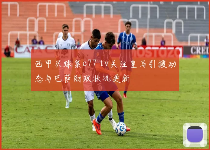 西甲买球集c77 tv关注皇马引援动态与巴萨财政状况更新