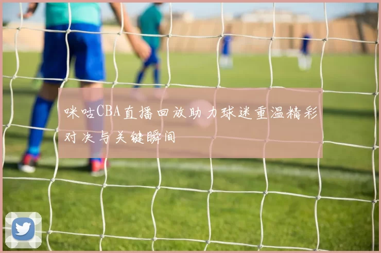 咪咕CBA直播回放助力球迷重温精彩对决与关键瞬间