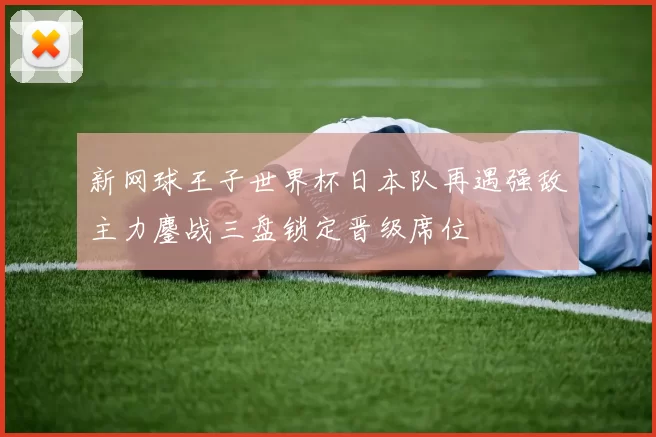 新网球王子世界杯日本队再遇强敌主力鏖战三盘锁定晋级席位