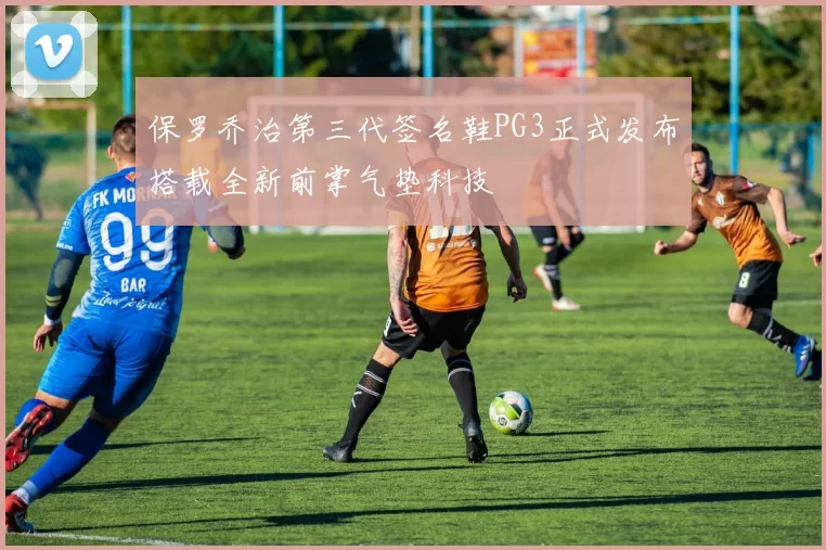 保罗乔治第三代签名鞋PG3正式发布搭载全新前掌气垫科技