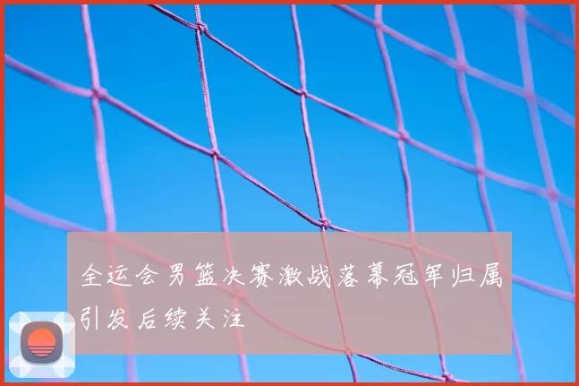 全运会男篮决赛激战落幕冠军归属引发后续关注