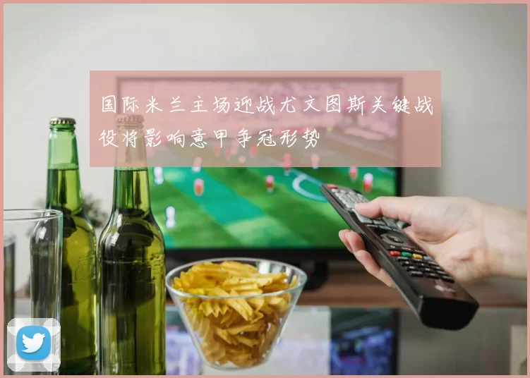 国际米兰主场迎战尤文图斯关键战役将影响意甲争冠形势