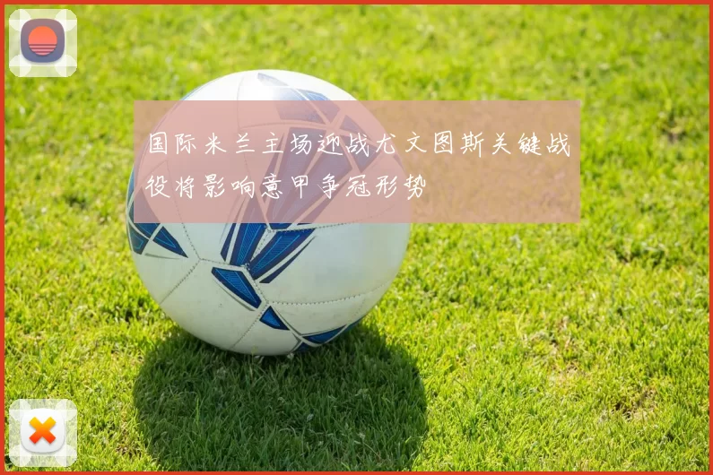 国际米兰主场迎战尤文图斯关键战役将影响意甲争冠形势