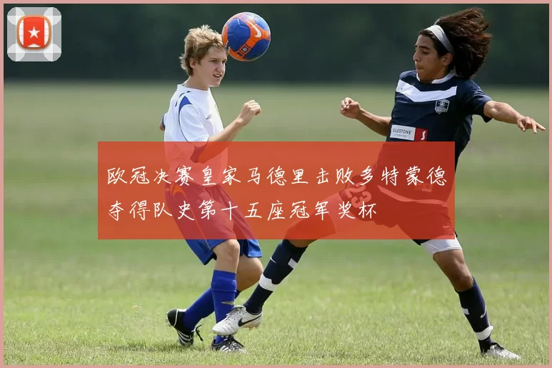 欧冠决赛皇家马德里击败多特蒙德夺得队史第十五座冠军奖杯