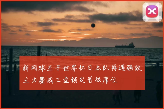 新网球王子世界杯日本队再遇强敌主力鏖战三盘锁定晋级席位