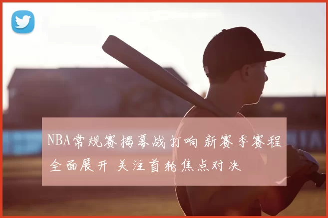 NBA常规赛揭幕战打响 新赛季赛程全面展开 关注首轮焦点对决